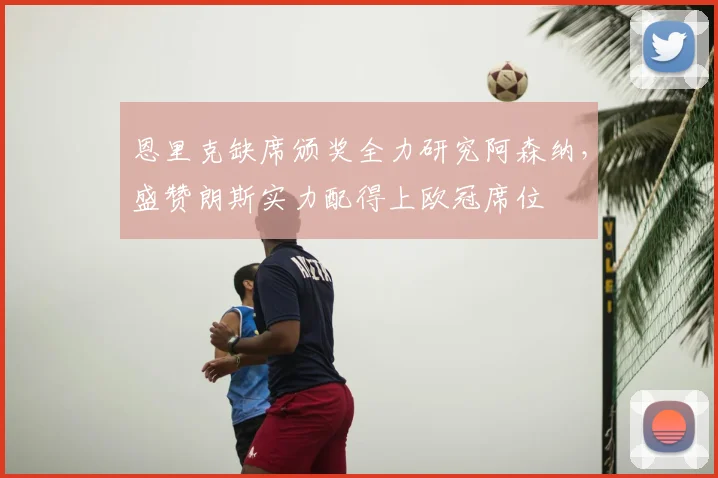 恩里克缺席颁奖全力研究阿森纳，盛赞朗斯实力配得上欧冠席位