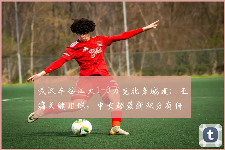 武汉车谷江大1-0力克北京城建：王霜关键进球，中女超最新积分有何变化？