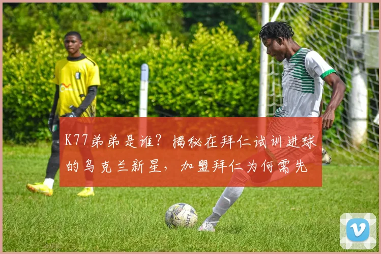K77弟弟是谁?揭秘在拜仁试训进球的乌克兰新星,加盟拜仁为何需先外租锻炼