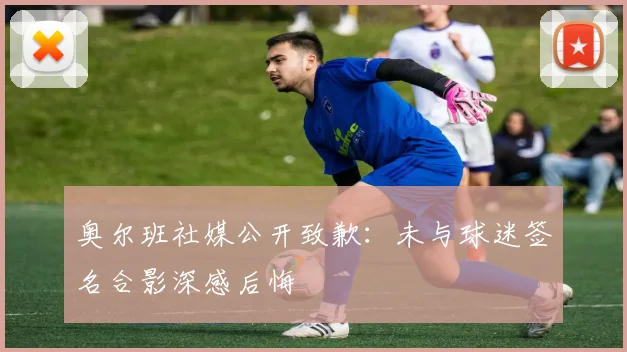 奥尔班社媒公开致歉:未与球迷签名合影深感后悔