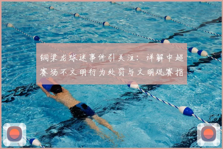 铜梁龙球迷事件引关注：详解中超赛场不文明行为处罚与文明观赛指南