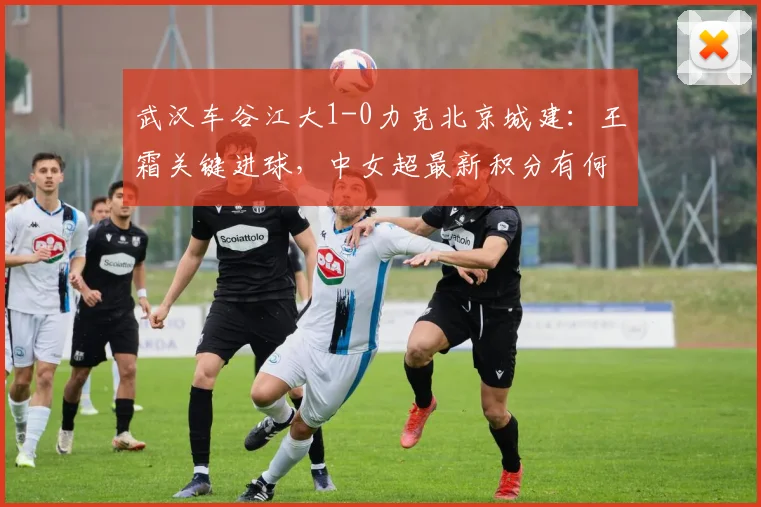 武汉车谷江大1-0力克北京城建：王霜关键进球，中女超最新积分有何变化？