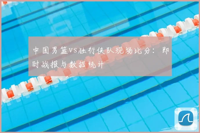 中国男篮vs独行侠队现场比分：即时战报与数据统计