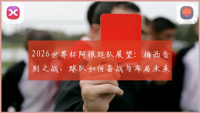 2026世界杯阿根廷队展望:梅西告别之战,球队如何备战与布局未来